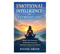 Emotional Intelligence for Everyday Life: Master Your Emotions, Build Self-Awareness, and Respond Calmly in Any Situation