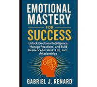 Emotional Mastery for Success: Unlock Emotional Intelligence, Manage Reactions, and Build Resilience for Work, Life, and Relationships