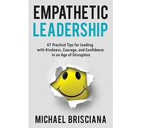 Empathetic Leadership: 47 Practical Tips for Leading with Kindness, Courage, and Confidence in an Age of Disruption