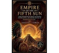 Empire of the Fifth Sun: A Deep Exploration of Mexica Mythology, Culture, Ritual, and the Rise and Fall of Tenochtitlán
