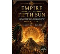 Empire of the Fifth Sun: A Deep Exploration of Mexica Mythology, Culture, Ritual, and the Rise and Fall of Tenochtitlán