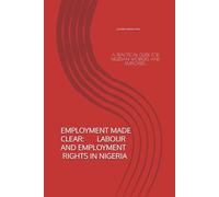 EMPLOYMENT MADE CLEAR: LABOUR AND EMPLOYMENT RIGHTS IN NIGERIA: A PRACTICAL GUIDE FOR NIGERIAN WORKERS AND EMPLOYERS (EMPLOYMENT MADE CLEAR SERIES)