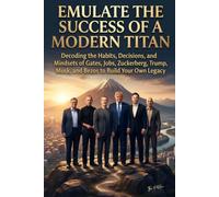 Emulate The Success Of A Modern Titan: Decoding the Habits, Decisions, and Mindsets of Gates, Jobs, Zuckerberg, Trump, Musk, and Bezos to Build Your Own Legacy