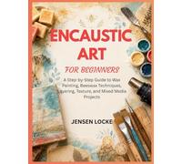 ENCAUSTIC ART FOR BEGINNERS: A Step-by-Step Guide to Wax Painting, Beeswax Techniques, Layering, Texture, and Mixed Media Projects