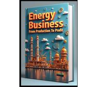 Energy Business From Production To Profit: Oil & Energy Industry Evolution, Navigating Global Energy Markets, Investment Guide, Mastering Energy Industry, Professional Insights, Strategy & Solutions