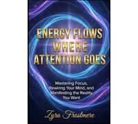 Energy Flows Where Attention Goes: Mastering Focus, Rewiring Your Mind, and Manifesting the Reality You Want