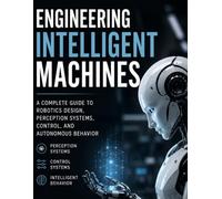 Engineering Intelligent Machines: A Complete Guide to Robotics Design, Perception Systems, Control, and Autonomous Behavior