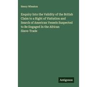 Enquiry Into the Validity of the British Claim to a Right of Visitation and Search of American Vessels Suspected to Be Engaged In the African Slave-Trade