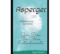 ENTENDIENDO EL ASPERGER: “El Síndrome De Los Genios”... Guía Para Un Claro Entendimiento