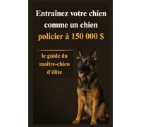 Entraînez votre chien comme un chien policier à 150 000 $: le guide du maître-chien d'élite