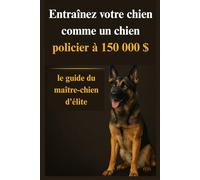 Entraînez votre chien comme un chien policier à 150 000 $: le guide du maître-chien d'élite