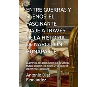 ENTRE GUERRAS Y SUEÑOS: EL FASCINANTE VIAJE A TRAVÉS DE LA HISTORIA DE NAPOLEÓN BONAPARTE: LA EPOPEYA DEL EMPERADOR QUE DESAFIÓ AL MUNDO: CONQUISTAS, AMORES Y LA CAÍDA DE UN IMPERIO LEGENDARIO