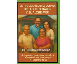 Entre la Sabiduría Dorada del Adulto Mayor y el Alzheimer: Guía Práctica Para Cuidar, Entender y Acompañar Con Amor, Empatía y Encontrar La Luz