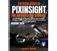 ENTSCHLÜSSELN PIXINSIGHT FÜR ANFÄNGER UND SENIOREN: Ein inoffizieller, stressfreier und detaillierter Schritt-für-Schritt-Leitfaden zur Beherrschung ... und der Deep-Sky-Bildverarbeitung