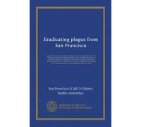 Eradicating plague from San Francisco: report of the Citizens' health committee and an account of its work, with brief descriptions of the measures ... and the best means of getting rid of it,...