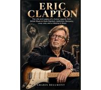ERIC CLAPTON: The Life and Legacy of a Guitar Legend, from British Blues to Rock Stardom, Addiction, Recovery, Love, Loss, and a Lifetime in Music