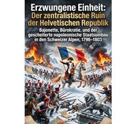 Erzwungene Einheit: Der zentralistische Ruin der Helvetischen Republik: Bajonette, Bürokratie, und der gescheiterte napoleonische Staatsumbau in den Schweizer Alpen, 1798-1803
