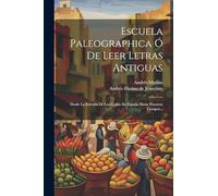 Escuela Paleographica Ó De Leer Letras Antiguas: Desde La Entrada De Los Godos En España Hasta Nuestros Tiempos...