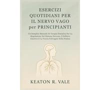 ESERCIZI QUOTIDIANI PER IL NERVO VAGO per PRINCIPIANTI: Un Semplice Manuale Di Terapia Somatica Per La Regolazione Del Sistema Nervoso, Il Sollievo Emotivo E La Teoria Polivagale Nella Pratica