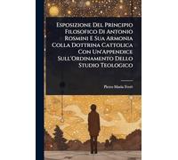 Esposizione Del Principio Filosofico Di Antonio Rosmini E Sua Armonia Colla Dottrina Cattolica Con Un'Appendice Sull'Ordinamento Dello Studio Teologico