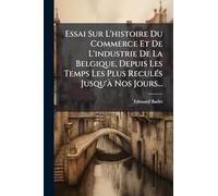 Essai Sur L'histoire Du Commerce Et De L'industrie De La Belgique, Depuis Les Temps Les Plus ReculÃ(c)s Jusqu'Ã Nos Jours...