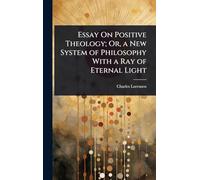 Essay On Positive Theology; Or, a New System of Philosophy With a Ray of Eternal Light