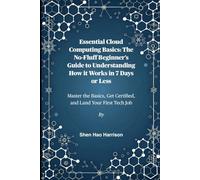 Essential Cloud Computing Basics: The No-Fluff Beginner’s Guide to Understanding How it Works in 7 Days or Less: Master the Basics, Get Certified, and Land Your First Tech Job