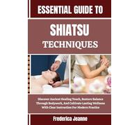 ESSENTIAL GUIDE TO SHIATSU TECHNIQUES: Discover Ancient Healing Touch, Restore Balance Through Bodywork, And Cultivate Lasting Wellness With Clear Instruction For Modern Practice