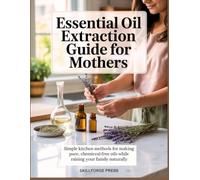 ESSENTIAL OIL EXTRACTION GUIDE FOR MOTHERS: Simple Kitchen Methods for Making Pure, Chemical-Free Oils While Raising Your Family Naturally