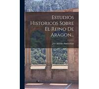 Estudios Historicos Sobre El Reino De Aragon...