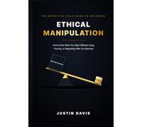 ETHICAL MANIPULATION: How to Get What You Want Without Lying, Forcing, or Regretting Who You Become