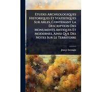 Etudes Archeologiques Historiques Et Statistiques Sur Arles, Contenant La Description Des Monuments Antiques Et Modernes, Ainsi Que Des Notes Sur Le Territoire
