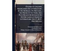 Ã tudes Et Leçons Françaises De LittÃ(c)rature Et De Morale, Ou Recueil, En Prose Et En Vers, Des Plus Beaux Morceaux De Notre Langue Dans La LittÃ(c)rature Des 17, 18 Et 19es Siècles