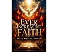 Ever Increasing Faith: Timeless Sermons on Radical Christian Living, Healing, Miracles & Deliverance, and Holy Spirit Fire