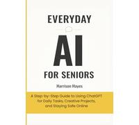 Everyday AI For Seniors: A Step-by-Step Guide to Using ChatGPT for Daily Tasks, Creative Projects, and Staying Safe Online