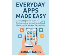 Everyday Apps Made Easy: A Visual Beginner’s Guide to Understanding, Navigating, and Mastering the Software You Use Daily
