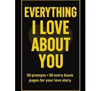 EVERYTHING I LOVE ABOUT YOU :50 Fill-in-the-Blank 50 prompts to say what’s in your heart-and over 50 extra blank pages to keep writing your own love story. Sweet, funny, and deeply personal