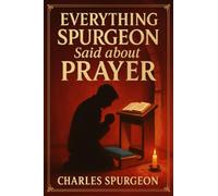 Everything Spurgeon Said about Prayer: Greatest Sermons That Reveal How to Pray Boldly, Faithfully, and Effectively