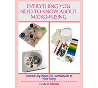 EVERYTHING YOU NEED TO KNOW ABOUT MICRO-FUSING: Small Kiln, Big Impact: The Essential Guide to Micro-Fusing