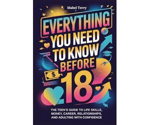 Everything you need to know before 18: The Teen’s Guide to Life Skills, Money, Career, Relationships, and Adulting with Confidence