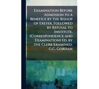 Examination Before Admission to a Benefice by the Bishop of Exeter, Followed by Refusal to Institute, (Correspondence and Examination) Ed. by the Clerk Examined, G.C. Gorham
