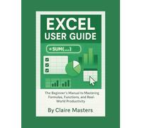 EXCEL USER GUIDE: The Beginners Manual to Mastering Formulas, Functions, and Real-World Productivity