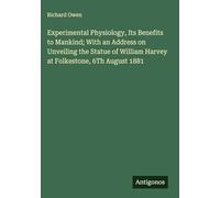Experimental Physiology, Its Benefits to Mankind; With an Address on Unveiling the Statue of William Harvey at Folkestone, 6Th August 1881