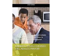 EXPERTO EN EL CUIDADO DEL ADULTO MAYOR: Guía práctica paso a paso para el cuidado integral del adulto mayor en casa y la formación del cuidador profesional