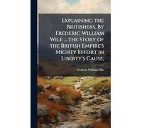 Explaining the Britishers, By Frederic William Wile ... the Story of the British Empire's Mighty Effort in Liberty's Cause;