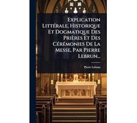 Explication LittÃ(c)rale, Historique Et Dogmatique Des Prières Et Des CÃ(c)rÃ(c)monies De La Messe, Par Pierre Lebrun...