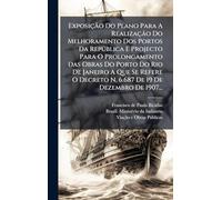 Exposição Do Plano Para A Realização Do Melhoramento Dos Portos Da Repðblica E Projecto Para O Prolongamento Das Obras Do Porto Do Rio De Janeiro A ... Decreto N. 6.687 De 19 De Dezembro De 1907...