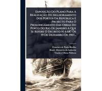 Exposição Do Plano Para A Realização Do Melhoramento Dos Portos Da República E Projecto Para O Prolongamento Das Obras Do Porto Do Rio De Janeiro ... Decreto N. 6.687 De 19 De Dezembro De 1907...