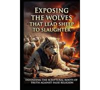 EXPOSING THE WOLVES THAT LEAD THE SHEEP TO SLAUGHTER: Defending the Scriptural Roots of Truth Against False Religion (YOU'VE BEEN LIED TO!)