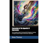 Expression Is The Opposite Of Depression: The Complete Guide To Getting Rid Of Negative Feelings Through Creative Projects And Artistic Expression